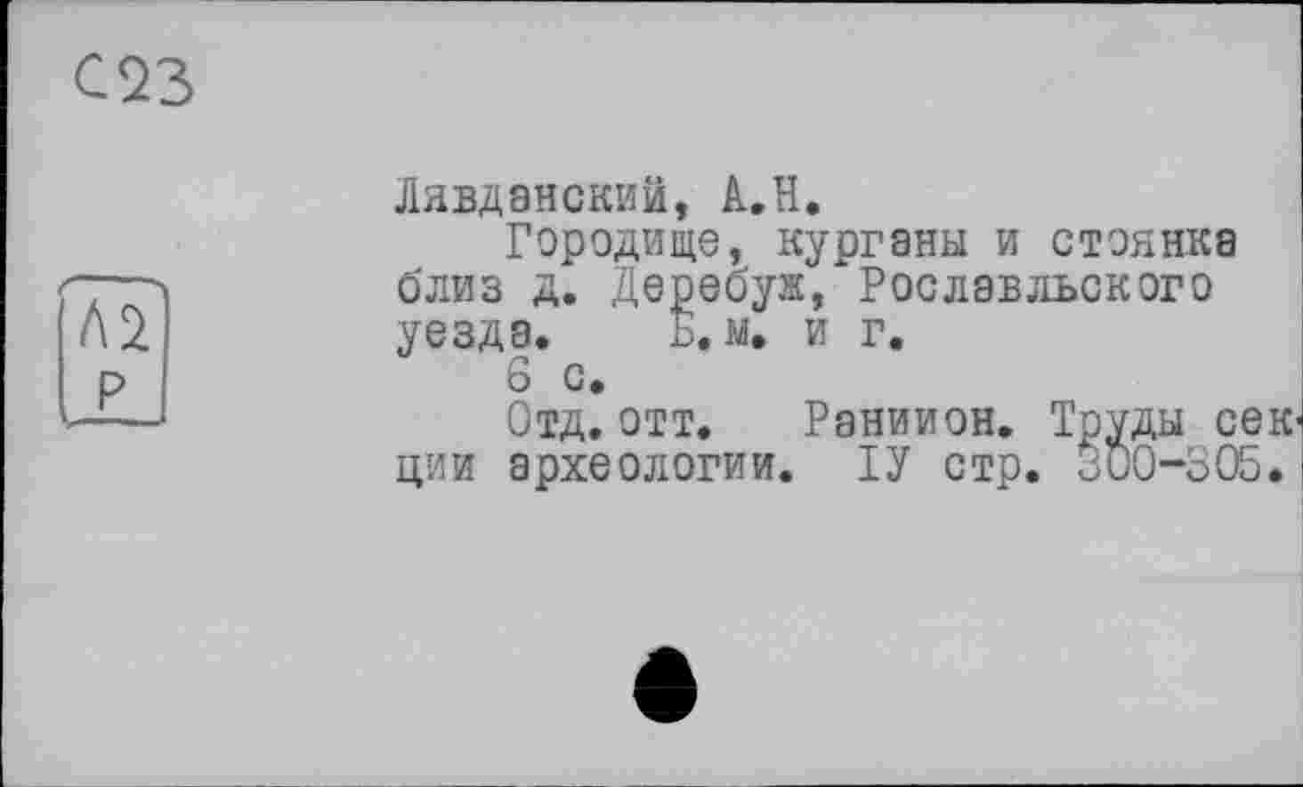 ﻿С23
t\î
Ix
Лявданский, А.Н.
Городище, курганы и стоянка близ д. Деребуж, Рославльского уезда. Б. м. и г.
6 с.
Отд. отт. Раниион. Труды сек ции археологии. ІУ стр. ООО-ЗОБ.